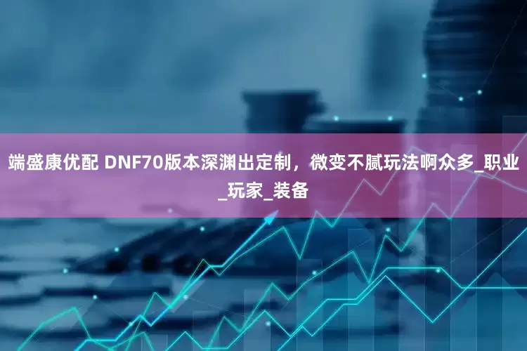 端盛康优配 DNF70版本深渊出定制，微变不腻玩法啊众多_职业_玩家_装备