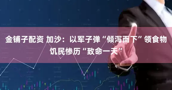 金铺子配资 加沙：以军子弹“倾泻而下”　领食物饥民惨历“致命一天”