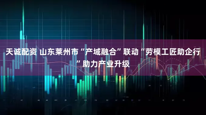 天诚配资 山东莱州市“产域融合”联动“劳模工匠助企行”助力产业升级