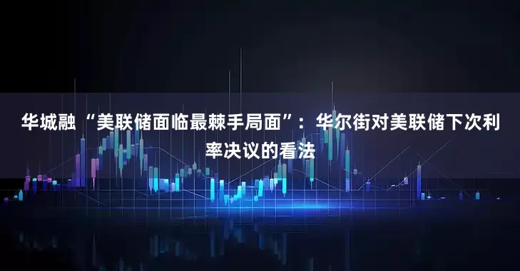 华城融 “美联储面临最棘手局面”：华尔街对美联储下次利率决议的看法