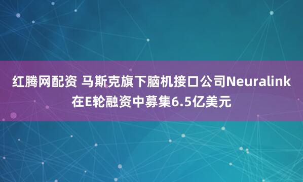 红腾网配资 马斯克旗下脑机接口公司Neuralink在E轮融资中募集6.5亿美元