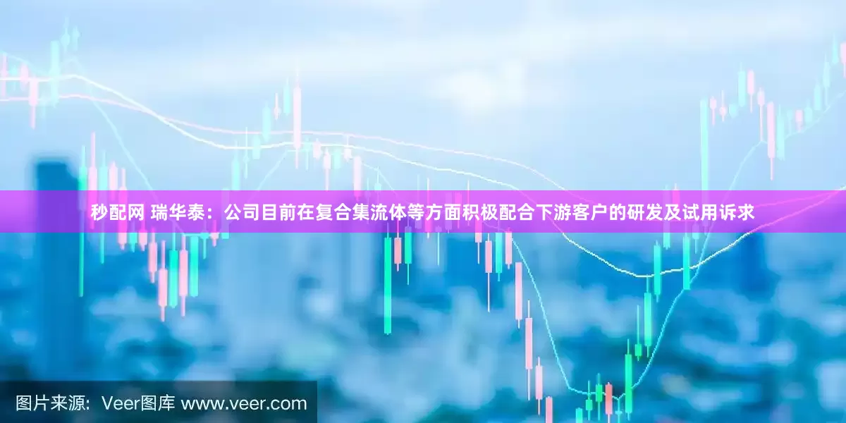 秒配网 瑞华泰：公司目前在复合集流体等方面积极配合下游客户的研发及试用诉求