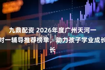 九鼎配资 2026年度广州天河一对一辅导推荐榜单，助力孩子学业成长
