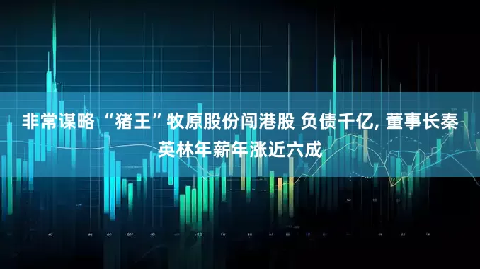 非常谋略 “猪王”牧原股份闯港股 负债千亿, 董事长秦英林年薪年涨近六成