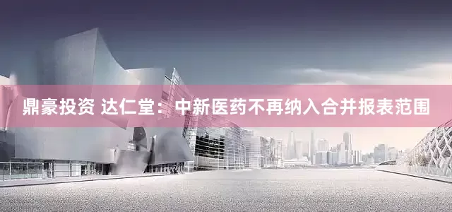 鼎豪投资 达仁堂：中新医药不再纳入合并报表范围