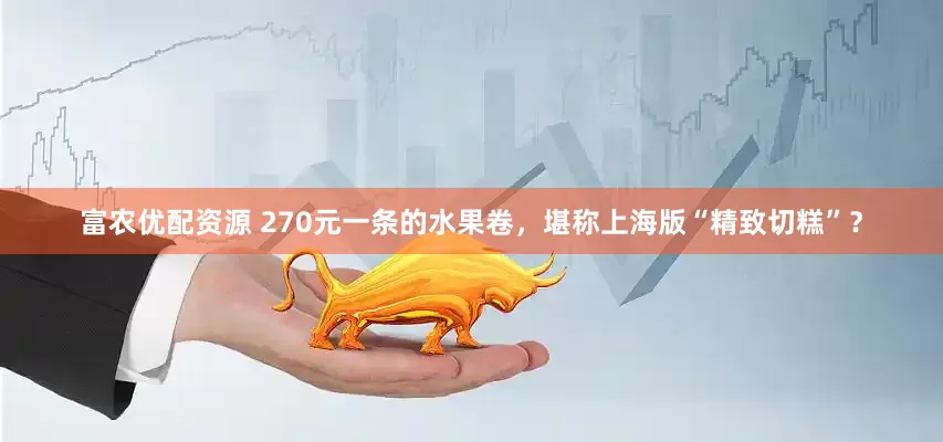 富农优配资源 270元一条的水果卷，堪称上海版“精致切糕”？