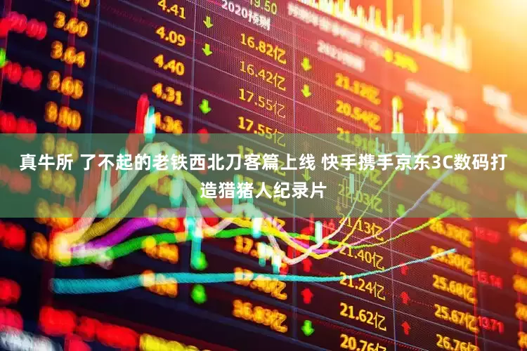 真牛所 了不起的老铁西北刀客篇上线 快手携手京东3C数码打造猎猪人纪录片