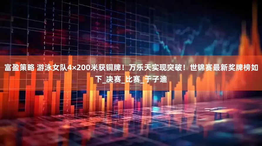 富盈策略 游泳女队4×200米获铜牌！万乐天实现突破！世锦赛最新奖牌榜如下_决赛_比赛_于子迪
