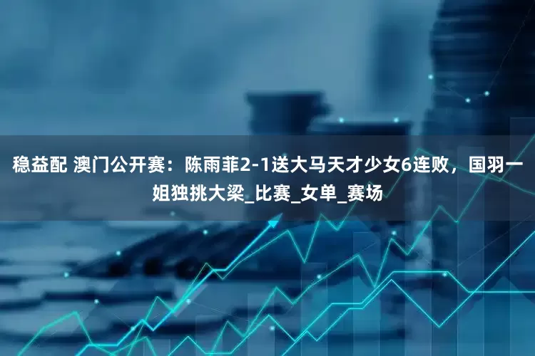 稳益配 澳门公开赛：陈雨菲2-1送大马天才少女6连败，国羽一姐独挑大梁_比赛_女单_赛场