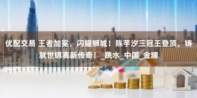 优配交易 王者加冕，闪耀狮城！陈芋汐三冠王登顶，铸就世锦赛新传奇！_跳水_中国_金牌