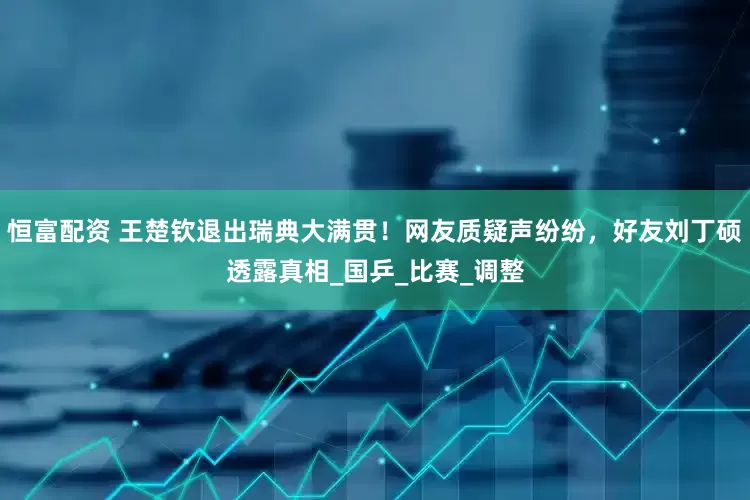 恒富配资 王楚钦退出瑞典大满贯！网友质疑声纷纷，好友刘丁硕透露真相_国乒_比赛_调整